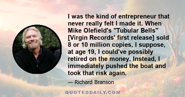 I was the kind of entrepreneur that never really felt I made it. When Mike Olefield's Tubular Bells [Virgin Records' first release] sold 8 or 10 million copies, I suppose, at age 19, I could've possibly retired on the