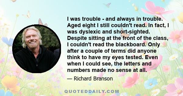 I was trouble - and always in trouble. Aged eight I still couldn't read. In fact, I was dyslexic and short-sighted. Despite sitting at the front of the class, I couldn't read the blackboard. Only after a couple of terms 