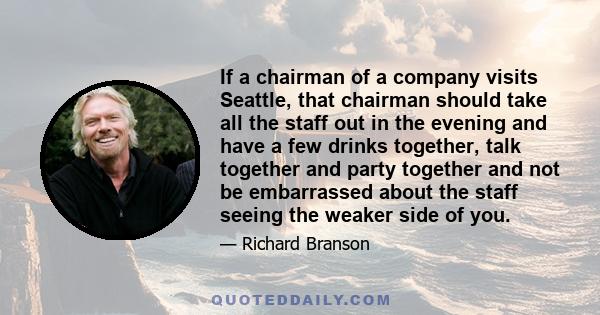 If a chairman of a company visits Seattle, that chairman should take all the staff out in the evening and have a few drinks together, talk together and party together and not be embarrassed about the staff seeing the