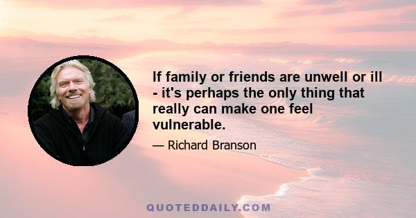 If family or friends are unwell or ill - it's perhaps the only thing that really can make one feel vulnerable.