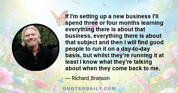 If I'm setting up a new business I'll spend three or four months learning everything there is about that business, everything there is about that subject and then I will find good people to run it on a day-to-day basis, 