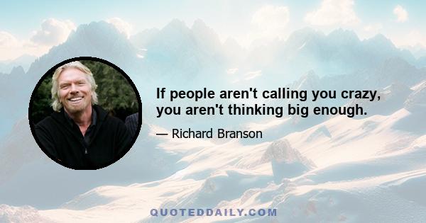 If people aren't calling you crazy, you aren't thinking big enough.