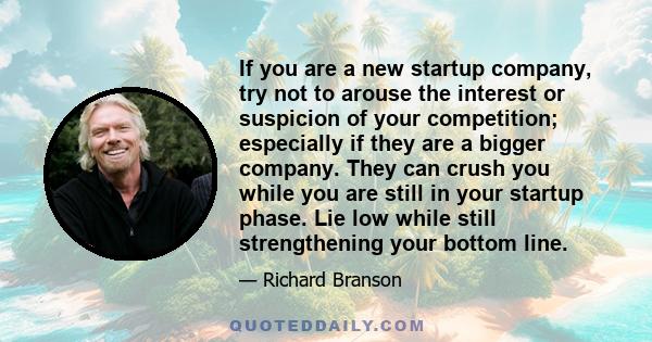 If you are a new startup company, try not to arouse the interest or suspicion of your competition; especially if they are a bigger company. They can crush you while you are still in your startup phase. Lie low while