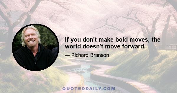 If you don't make bold moves, the world doesn't move forward.