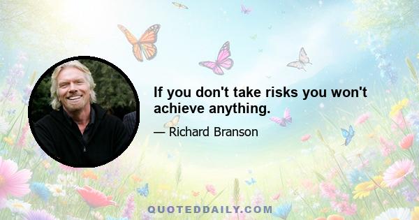 If you don't take risks you won't achieve anything.