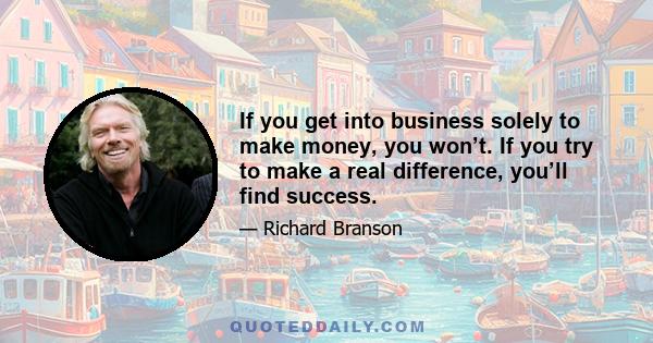 If you get into business solely to make money, you won’t. If you try to make a real difference, you’ll find success.