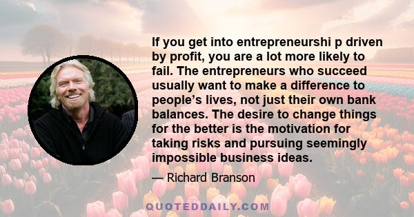 If you get into entrepreneurshi p driven by profit, you are a lot more likely to fail. The entrepreneurs who succeed usually want to make a difference to people’s lives, not just their own bank balances. The desire to