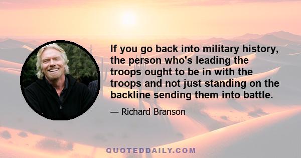 If you go back into military history, the person who's leading the troops ought to be in with the troops and not just standing on the backline sending them into battle.