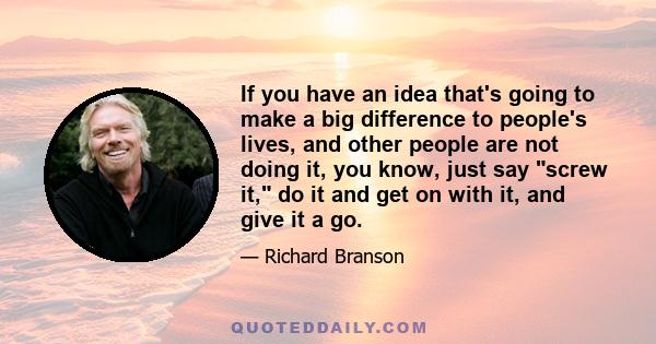 If you have an idea that's going to make a big difference to people's lives, and other people are not doing it, you know, just say screw it, do it and get on with it, and give it a go.