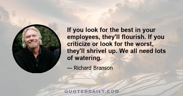 If you look for the best in your employees, they'll flourish. If you criticize or look for the worst, they'll shrivel up. We all need lots of watering.