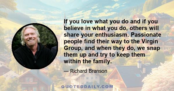 If you love what you do and if you believe in what you do, others will share your enthusiasm. Passionate people find their way to the Virgin Group, and when they do, we snap them up and try to keep them within the