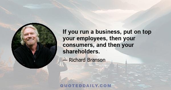 If you run a business, put on top your employees, then your consumers, and then your shareholders.