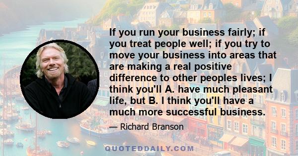 If you run your business fairly; if you treat people well; if you try to move your business into areas that are making a real positive difference to other peoples lives; I think you'll A. have much pleasant life, but B. 