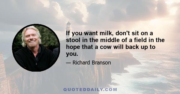 If you want milk, don't sit on a stool in the middle of a field in the hope that a cow will back up to you.