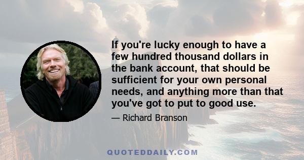 If you're lucky enough to have a few hundred thousand dollars in the bank account, that should be sufficient for your own personal needs, and anything more than that you've got to put to good use.