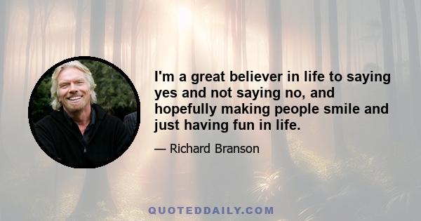 I'm a great believer in life to saying yes and not saying no, and hopefully making people smile and just having fun in life.