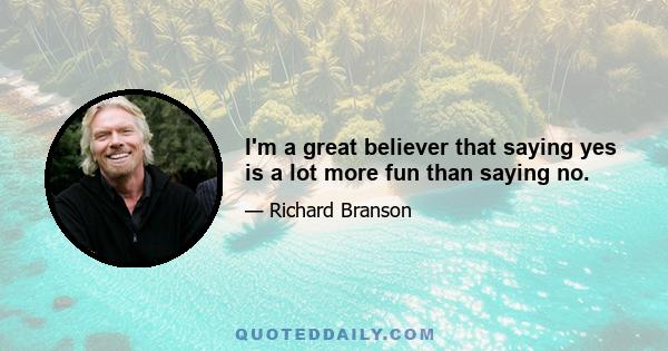 I'm a great believer that saying yes is a lot more fun than saying no.