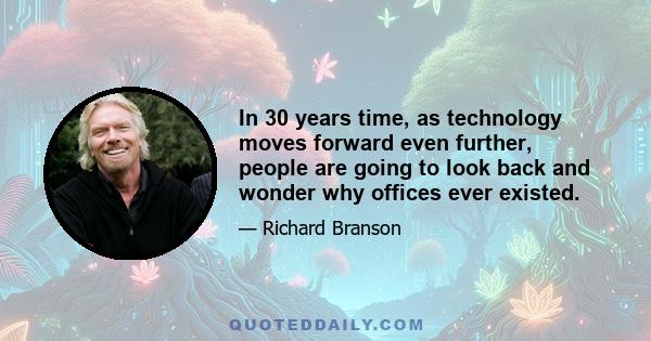 In 30 years time, as technology moves forward even further, people are going to look back and wonder why offices ever existed.