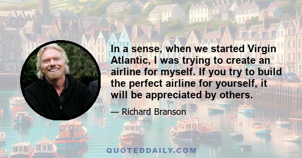 In a sense, when we started Virgin Atlantic, I was trying to create an airline for myself. If you try to build the perfect airline for yourself, it will be appreciated by others.