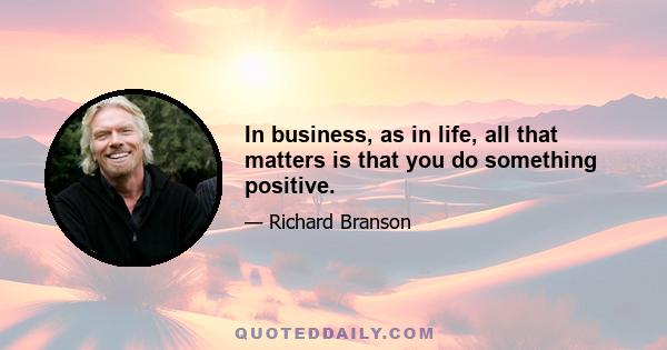 In business, as in life, all that matters is that you do something positive.