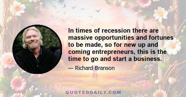 In times of recession there are massive opportunities and fortunes to be made, so for new up and coming entrepreneurs, this is the time to go and start a business.