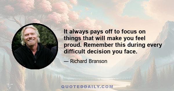 It always pays off to focus on things that will make you feel proud. Remember this during every difficult decision you face.