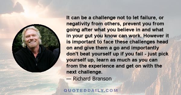 It can be a challenge not to let failure, or negativity from others, prevent you from going after what you believe in and what in your gut you know can work. However it is important to face these challenges head on and