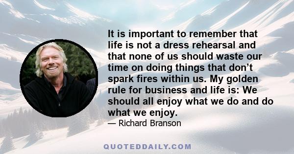 It is important to remember that life is not a dress rehearsal and that none of us should waste our time on doing things that don’t spark fires within us. My golden rule for business and life is: We should all enjoy