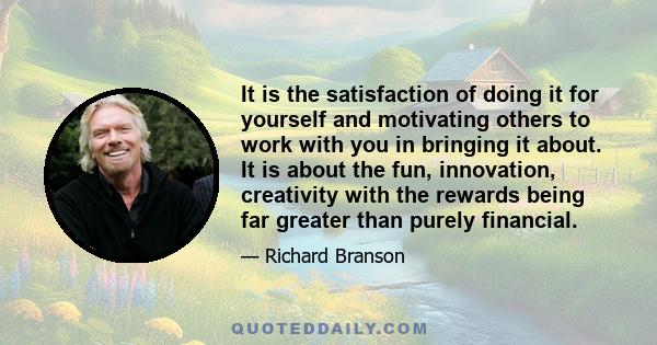 It is the satisfaction of doing it for yourself and motivating others to work with you in bringing it about. It is about the fun, innovation, creativity with the rewards being far greater than purely financial.