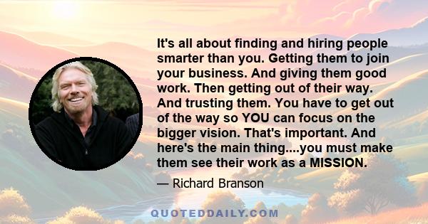 It's all about finding and hiring people smarter than you. Getting them to join your business. And giving them good work. Then getting out of their way. And trusting them. You have to get out of the way so YOU can focus 