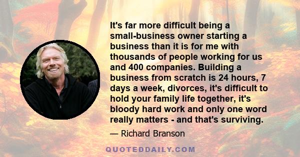 It's far more difficult being a small-business owner starting a business than it is for me with thousands of people working for us and 400 companies. Building a business from scratch is 24 hours, 7 days a week,