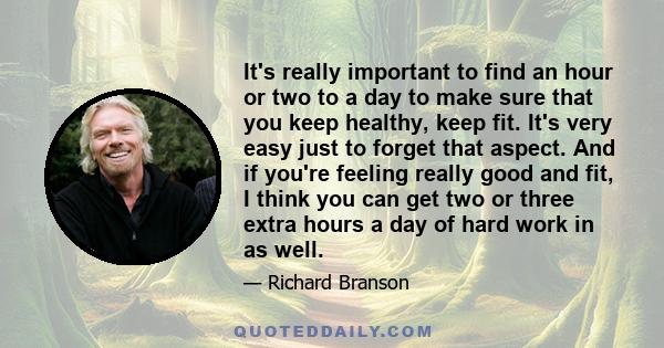 It's really important to find an hour or two to a day to make sure that you keep healthy, keep fit. It's very easy just to forget that aspect. And if you're feeling really good and fit, I think you can get two or three