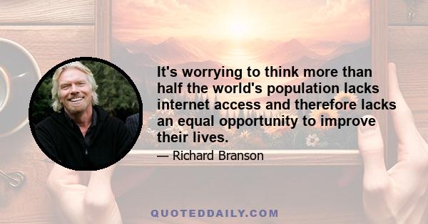 It's worrying to think more than half the world's population lacks internet access and therefore lacks an equal opportunity to improve their lives.