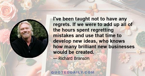 I've been taught not to have any regrets. If we were to add up all of the hours spent regretting mistakes and use that time to develop new ideas, who knows how many brilliant new businesses would be created.