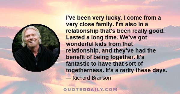 I've been very lucky. I come from a very close family. I'm also in a relationship that's been really good. Lasted a long time. We've got wonderful kids from that relationship, and they've had the benefit of being