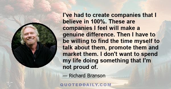 I've had to create companies that I believe in 100%. These are companies I feel will make a genuine difference. Then I have to be willing to find the time myself to talk about them, promote them and market them. I don't 