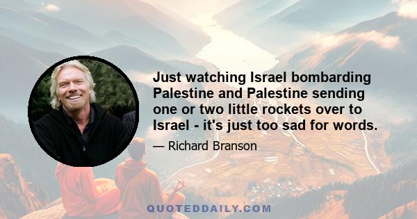 Just watching Israel bombarding Palestine and Palestine sending one or two little rockets over to Israel - it's just too sad for words.