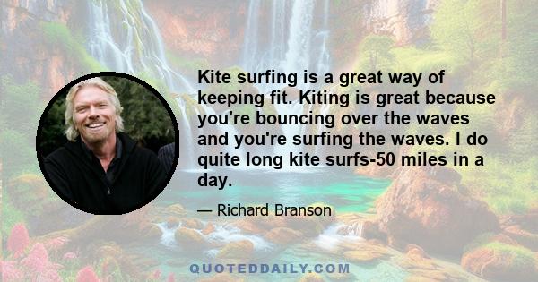 Kite surfing is a great way of keeping fit. Kiting is great because you're bouncing over the waves and you're surfing the waves. I do quite long kite surfs-50 miles in a day.