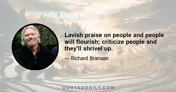 Lavish praise on people and people will flourish; criticize people and they'll shrivel up.