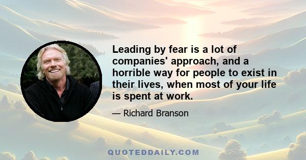 Leading by fear is a lot of companies' approach, and a horrible way for people to exist in their lives, when most of your life is spent at work.