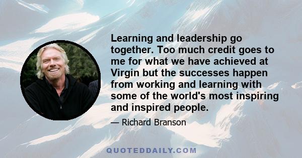 Learning and leadership go together. Too much credit goes to me for what we have achieved at Virgin but the successes happen from working and learning with some of the world's most inspiring and inspired people.