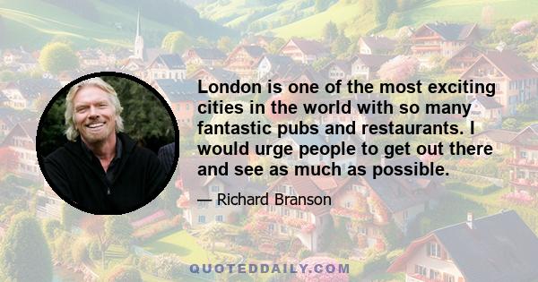 London is one of the most exciting cities in the world with so many fantastic pubs and restaurants. I would urge people to get out there and see as much as possible.