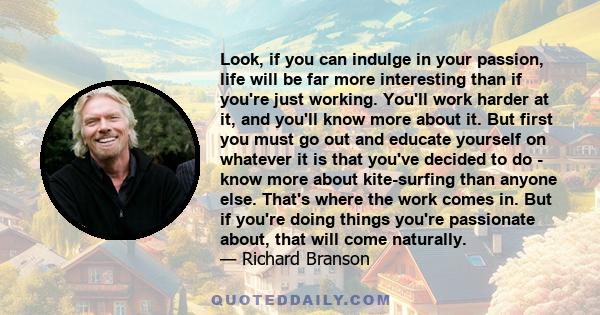 Look, if you can indulge in your passion, life will be far more interesting than if you're just working. You'll work harder at it, and you'll know more about it. But first you must go out and educate yourself on