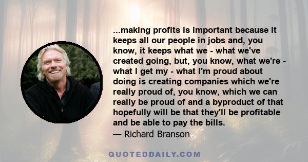 ...making profits is important because it keeps all our people in jobs and, you know, it keeps what we - what we've created going, but, you know, what we're - what I get my - what I'm proud about doing is creating