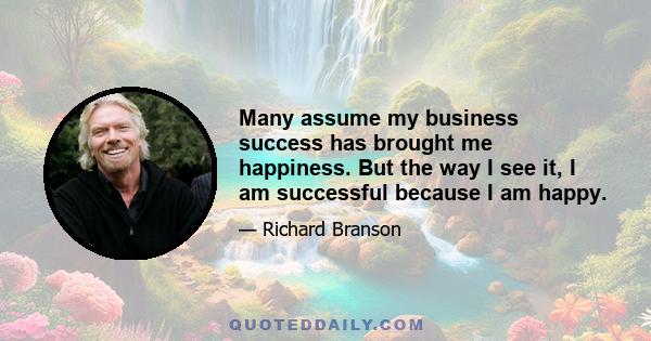 Many assume my business success has brought me happiness. But the way I see it, I am successful because I am happy.