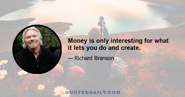 Money is only interesting for what it lets you do and create.