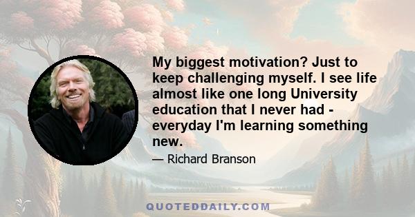 My biggest motivation? Just to keep challenging myself. I see life almost like one long University education that I never had - everyday I'm learning something new.