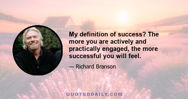 My definition of success? The more you are actively and practically engaged, the more successful you will feel.