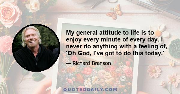 My general attitude to life is to enjoy every minute of every day. I never do anything with a feeling of, 'Oh God, I've got to do this today.'