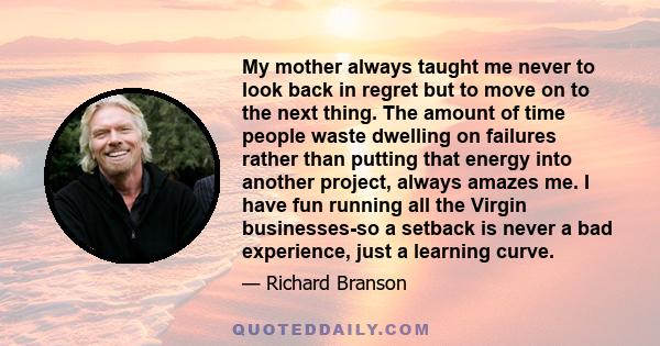 My mother always taught me never to look back in regret but to move on to the next thing. The amount of time people waste dwelling on failures rather than putting that energy into another project, always amazes me. I